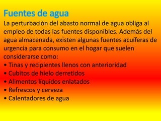 La perturbación del abasto normal de agua obliga al
empleo de todas las fuentes disponibles. Además del
agua almacenada, existen algunas fuentes acuíferas de
urgencia para consumo en el hogar que suelen
considerarse como:
• Tinas y recipientes llenos con anterioridad
• Cubitos de hielo derretidos
• Alimentos líquidos enlatados
• Refrescos y cerveza
• Calentadores de agua
 