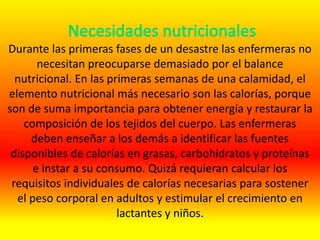 Durante las primeras fases de un desastre las enfermeras no
necesitan preocuparse demasiado por el balance
nutricional. En las primeras semanas de una calamidad, el
elemento nutricional más necesario son las calorías, porque
son de suma importancia para obtener energía y restaurar la
composición de los tejidos del cuerpo. Las enfermeras
deben enseñar a los demás a identificar las fuentes
disponibles de calorías en grasas, carbohidratos y proteínas
e instar a su consumo. Quizá requieran calcular los
requisitos individuales de calorías necesarias para sostener
el peso corporal en adultos y estimular el crecimiento en
lactantes y niños.
 