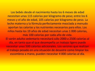 Los bebés desde el nacimiento hasta los 6 meses de edad
necesitan unas 115 calorías por kilogramo de peso; entre los 6
meses y el año de edad, 105 calorías por kilogramo de peso. La
leche materna y la fórmula perfectamente mezclada a menudo
aportan las calorías y los nutrientes necesarios para ellos. Los
niños hasta los 19 años de edad necesitan unas 1 000 calorías,
más 100 calorías por cada año de vida.
El varón adulto sedentario necesitará sólo 2000 a 2500 calorías al
día, en tanto que el que desempeña un trabajo ligero puede
necesitar unas 500 calorías adicionales. Los varones que realizan
el trabajo pesado en una situación de desastre como limpiar los
escombros a mano, pueden necesitar 4 000 calorías al día.
 