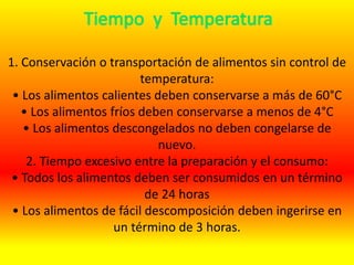 1. Conservación o transportación de alimentos sin control de
temperatura:
• Los alimentos calientes deben conservarse a más de 60°C
• Los alimentos fríos deben conservarse a menos de 4°C
• Los alimentos descongelados no deben congelarse de
nuevo.
2. Tiempo excesivo entre la preparación y el consumo:
• Todos los alimentos deben ser consumidos en un término
de 24 horas
• Los alimentos de fácil descomposición deben ingerirse en
un término de 3 horas.
 