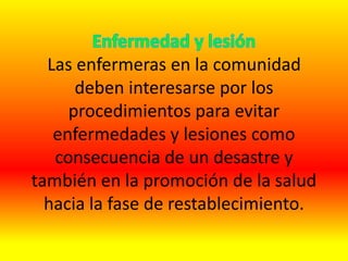 Las enfermeras en la comunidad
deben interesarse por los
procedimientos para evitar
enfermedades y lesiones como
consecuencia de un desastre y
también en la promoción de la salud
hacia la fase de restablecimiento.
 