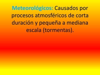 Meteorológicos: Causados por
procesos atmosféricos de corta
duración y pequeña a mediana
escala (tormentas).
 
