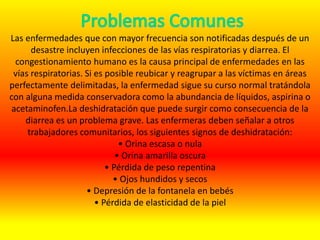 Las enfermedades que con mayor frecuencia son notificadas después de un
desastre incluyen infecciones de las vías respiratorias y diarrea. El
congestionamiento humano es la causa principal de enfermedades en las
vías respiratorias. Si es posible reubicar y reagrupar a las víctimas en áreas
perfectamente delimitadas, la enfermedad sigue su curso normal tratándola
con alguna medida conservadora como la abundancia de líquidos, aspirina o
acetaminofen.La deshidratación que puede surgir como consecuencia de la
diarrea es un problema grave. Las enfermeras deben señalar a otros
trabajadores comunitarios, los siguientes signos de deshidratación:
• Orina escasa o nula
• Orina amarilla oscura
• Pérdida de peso repentina
• Ojos hundidos y secos
• Depresión de la fontanela en bebés
• Pérdida de elasticidad de la piel
 