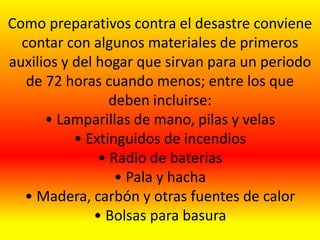 Como preparativos contra el desastre conviene
contar con algunos materiales de primeros
auxilios y del hogar que sirvan para un periodo
de 72 horas cuando menos; entre los que
deben incluirse:
• Lamparillas de mano, pilas y velas
• Extinguidos de incendios
• Radio de baterías
• Pala y hacha
• Madera, carbón y otras fuentes de calor
• Bolsas para basura
 
