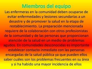 Las enfermeras en la comunidad deben ocuparse de
evitar enfermedades y lesiones secundarias a un
desastre y de promover la salud en la etapa de
restablecimiento. La preparación mencionada
requiere de la colaboración con otros profesionistas
de la comunidad y de las personas que proporcionan
atención de la salud en un medio de problemas
agudos. En comunidades desconocidas es importante
establecer contacto inmediato con las personas
encargadas de la salud pública ya que pueden ellos
saber cuáles son los problemas frecuentes en su área
y si ha habido una mayor incidencia de ellos
 