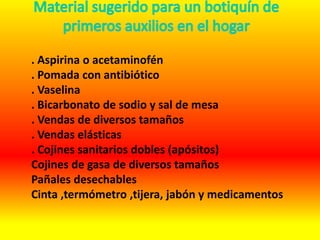 . Aspirina o acetaminofén
. Pomada con antibiótico
. Vaselina
. Bicarbonato de sodio y sal de mesa
. Vendas de diversos tamaños
. Vendas elásticas
. Cojines sanitarios dobles (apósitos)
Cojines de gasa de diversos tamaños
Pañales desechables
Cinta ,termómetro ,tijera, jabón y medicamentos
 