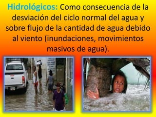 Hidrológicos: Como consecuencia de la
desviación del ciclo normal del agua y
sobre flujo de la cantidad de agua debido
al viento (inundaciones, movimientos
masivos de agua).
 