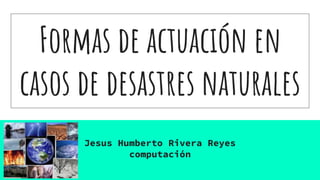 Formas de actuación en
casos de desastres naturales
Jesus Humberto Rivera Reyes
computación
 