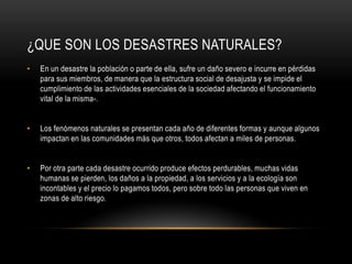 ¿QUE SON LOS DESASTRES NATURALES?
•   En un desastre la población o parte de ella, sufre un daño severo e incurre en pérdidas
    para sus miembros, de manera que la estructura social de desajusta y se impide el
    cumplimiento de las actividades esenciales de la sociedad afectando el funcionamiento
    vital de la misma-.


•   Los fenómenos naturales se presentan cada año de diferentes formas y aunque algunos
    impactan en las comunidades más que otros, todos afectan a miles de personas.


•   Por otra parte cada desastre ocurrido produce efectos perdurables, muchas vidas
    humanas se pierden, los daños a la propiedad, a los servicios y a la ecología son
    incontables y el precio lo pagamos todos, pero sobre todo las personas que viven en
    zonas de alto riesgo.
 