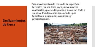 Deslizamientos
de tierra
 Son movimientos de masa de la superficie
terrestre, ya sea lodo, roca, nieve u otros
materiales, que se desplazan y arrastran todo a
su paso. Pueden estar ocasionados por
temblores, erupciones volcánicas y
precipitaciones.
 