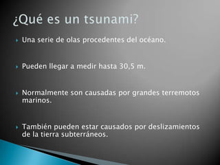 

Una serie de olas procedentes del océano.



Pueden llegar a medir hasta 30,5 m.



Normalmente son causadas por grandes terremotos
marinos.



También pueden estar causados por deslizamientos
de la tierra subterráneos.

 