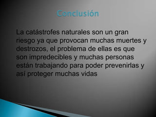 La catástrofes naturales son un gran
riesgo ya que provocan muchas muertes y
destrozos, el problema de ellas es que
son impredecibles y muchas personas
están trabajando para poder prevenirlas y
así proteger muchas vidas

 