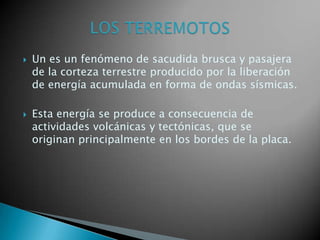 



Un es un fenómeno de sacudida brusca y pasajera
de la corteza terrestre producido por la liberación
de energía acumulada en forma de ondas sísmicas.
Esta energía se produce a consecuencia de
actividades volcánicas y tectónicas, que se
originan principalmente en los bordes de la placa.

 