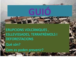 GUIÓ
ERUPCIONS VOLCÀNIQUES ,
ESLLEVISSADES, TERRATRÈMOLS I
DEFORESTACIONS
Què són?
Com es poden prevenir?
 