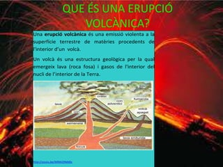QUE ÉS UNA ERUPCIÓ
VOLCÀNICA?
Una erupció volcànica és una emissió violenta a la
superfície terrestre de matèries procedents de
l'interior d’un volcà.
Un volcà és una estructura geològica per la qual
emergeix lava (roca fosa) i gasos de l'interior del
nucli de l’interior de la Terra.
http://youtu.be/IkRMI29Md0c
 