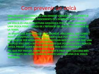 Com prevenir un volcà
UNA ERUPCIÓ VOLCÀNICA ÉS UNA EMISSIÓ VIOLENTA A LA SUPERFÍCIE
TERRESTRE DE MATÈRIES PROCEDENTS DE L'INTERIOR D’UN VOLCÀ.
UN VOLCÀ ÉS UNA ESTRUCTURA GEOLÒGICA PER LA QUAL EMERGEIX
LAVA (ROCA FOSA) I GASOS DE L'INTERIOR DEL NUCLI DE L’INTERIOR DE
LA TERRA.
JA SABEM QUE ÉS UN VOLCÀ I UNA ERUPCIÓ VOLCÀNICA, AIXÍ COMO L’
ÍNDEX EXPOSITIVA VOLCÀNICA I ELS DANYS QUE POT CAUSAR, PERÒ...
QUE HEM DE FER NOSALTRES? COM PROTEGIR-NOS? ESTÀ CLAR QUE UNA
ERUPCIÓ VOLCÀNICA NO ES UN FENOMEN QUE PODEM EVITAR I RESULTA
DIFÍCIL PREDIR QUAN PASSARÀ AIXÍ QUE HEM ESTAR PREPARATS.
PEL QUE POT PASSAR, SOBRE TOT SI VIVIM A PROP DELS VOLCANS MÉS
IMPORTANTS DEL MÓN, COMO EL MONTE SANTA HELENA O EL VOLCÀ
TAMBORA.
 