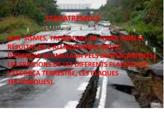 SÓN SISMES, TREMOLORS DE TERRA (SÓN EL
RESULTAT DE L'ALLIBERAMENT BRUSC
D'ENERGIA ACUMULADA PELS DESPLAÇAMENTS I
LES FRICCIONS DE LES DIFERENTS PLAQUES DE
L'ESCORÇA TERRESTRE, LES PLAQUES
TECTÒNIQUES).
TERRATRÈMOLS
 