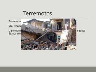 Terremotos 
Terremotos, também chamados de abalos sísmicos. 
São fenômenos naturais. 
O prejuízo causados pelo terremoto na cidade do Japão chega a quase 
$334,2 bilhões de dólares. 
 