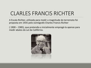 CLARLES FRANCIS RICHTER 
A Escala Richter, utilizada para medir a magnitude do terremoto foi 
proposta em 1935 pelo sismógrafo Charles Francis Richter 
( 1900 – 1985), que pretendia a inicialmente empregá-la apenas para 
medir abalos do sul da Califórnia. 
 