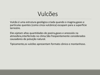 Vulcões 
Vulcão é uma estrutura geológica criada quando o magma,gases e 
partículas quentes (como cinza vulcânica) escapam para a superfície 
terrestre. 
Eles ejetam altas quantidades de poeira,gases e areossiós na 
atmosfera,interferindo no clima.São freqüentemente considerados 
causadores de poluição natural. 
Tipicamente,os vulcões apresentam formato cônico e montanhoso. 
 