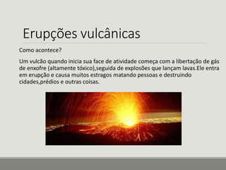 Erupções vulcânicas 
Como acontece? 
Um vulcão quando inicia sua face de atividade começa com a libertação de gás 
de enxofre (altamente tóxico),seguida de explosões que lançam lavas.Ele entra 
em erupção e causa muitos estragos matando pessoas e destruindo 
cidades,prédios e outras coisas. 
 