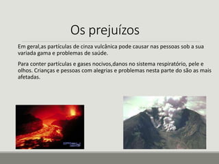 Os prejuízos 
Em geral,as partículas de cinza vulcânica pode causar nas pessoas sob a sua 
variada gama e problemas de saúde. 
Para conter partículas e gases nocivos,danos no sistema respiratório, pele e 
olhos. Crianças e pessoas com alegrias e problemas nesta parte do são as mais 
afetadas. 
 