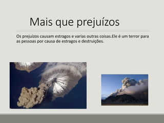 Mais que prejuízos 
Os prejuízos causam estragos e varias outras coisas.Ele é um terror para 
as pessoas por causa de estragos e destruições. 
 