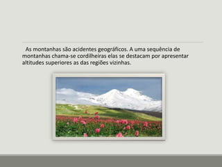 As montanhas são acidentes geográficos. A uma sequência de 
montanhas chama-se cordilheiras elas se destacam por apresentar 
altitudes superiores as das regiões vizinhas. 
 
