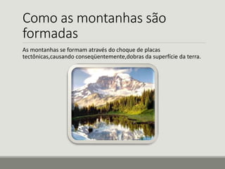 Como as montanhas são 
formadas 
As montanhas se formam através do choque de placas 
tectônicas,causando conseqüentemente,dobras da superfície da terra. 
 