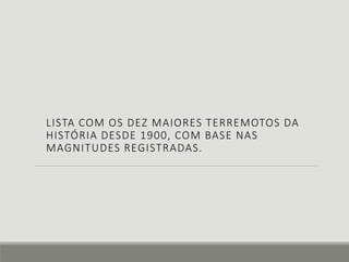 LISTA COM OS DEZ MAIORES TERREMOTOS DA 
HISTÓRIA DESDE 1900, COM BASE NAS 
MAGNITUDES REGISTRADAS. 
 
