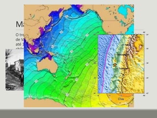 Magnitude 9.5 - Chile, 1960 
O tremor, ocorrido em 22 de maio de 1960, com epicentro no município 
de Valdívia, matou 2.000 pessoas e gerou um maremoto com ondas de 
até 10 metros. As ondas apagaram do mapa cidades inteiras na costa 
chilena e fizeram vítimas também em outros países banhados pelo 
Oceano Pacífico. 
 