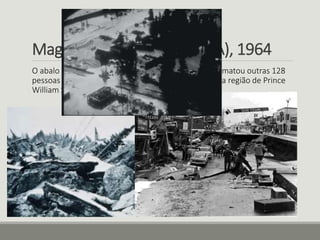 Magnitude 9.2 - Alaska (EUA), 1964 
O abalo fez 15 vítimas fatais e gerou um tsunami que matou outras 128 
pessoas em 28 de março de 1964. Seu epicentro foi na região de Prince 
William Sound, no sul do Alasca (EUA) 
 