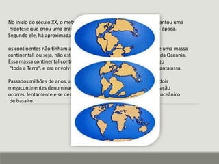 No início do século XX, o meteorologista alemão Alfred Wegener levantou uma 
hipótese que criou uma grande polêmica entre a classe científica da época. 
Segundo ele, há aproximadamente 200 milhões de anos, 
os continentes não tinham a configuração atual, pois existia somente uma massa 
continental, ou seja, não estavam separadas as Américas da África e da Oceania. 
Essa massa continental contínua foi denominada de Pangeia, do grego 
"toda a Terra“, e era envolvido por um único Oceano, chamado de Pantalassa. 
Passados milhões de anos, a Pangeia se fragmentou e deu origem a dois 
megacontinentes denominados de Laurásia e Gondwana, essa separação 
ocorreu lentamente e se desenvolveu deslocando sobre um subsolo oceânico 
de basalto. 
 