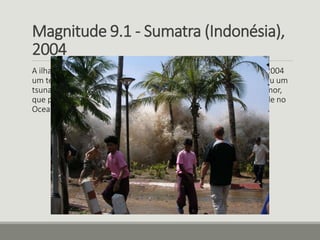 Magnitude 9.1 - Sumatra (Indonésia), 
2004 
A ilha de Sumatra, na Indonésia, registrou em 26 de dezembro de 2004 
um terremoto de magnitude 9,1, com epicentro no mar, que causou um 
tsunami que matou 230 mil pessoas em 14 países da região. O tremor, 
que popularizou o termo tsunami, ocorreu a 30 km de profundidade no 
Oceano Índico e foi sentido até na costa leste da África. 
 