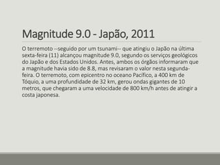 Magnitude 9.0 - Japão, 2011 
O terremoto --seguido por um tsunami-- que atingiu o Japão na última 
sexta-feira (11) alcançou magnitude 9.0, segundo os serviços geológicos 
do Japão e dos Estados Unidos. Antes, ambos os órgãos informaram que 
a magnitude havia sido de 8.8, mas revisaram o valor nesta segunda-feira. 
O terremoto, com epicentro no oceano Pacífico, a 400 km de 
Tóquio, a uma profundidade de 32 km, gerou ondas gigantes de 10 
metros, que chegaram a uma velocidade de 800 km/h antes de atingir a 
costa japonesa. 
 