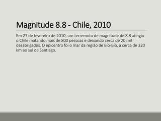 Magnitude 8.8 - Chile, 2010 
Em 27 de fevereiro de 2010, um terremoto de magnitude de 8,8 atingiu 
o Chile matando mais de 800 pessoas e deixando cerca de 20 mil 
desabrigados. O epicentro foi o mar da região de Bío-Bío, a cerca de 320 
km ao sul de Santiago. 
 