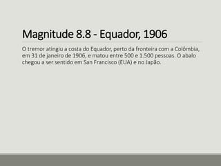 Magnitude 8.8 - Equador, 1906 
O tremor atingiu a costa do Equador, perto da fronteira com a Colômbia, 
em 31 de janeiro de 1906, e matou entre 500 e 1.500 pessoas. O abalo 
chegou a ser sentido em San Francisco (EUA) e no Japão. 
 