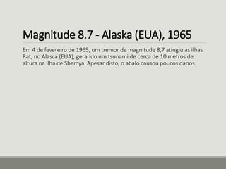 Magnitude 8.7 - Alaska (EUA), 1965 
Em 4 de fevereiro de 1965, um tremor de magnitude 8,7 atingiu as ilhas 
Rat, no Alasca (EUA), gerando um tsunami de cerca de 10 metros de 
altura na ilha de Shemya. Apesar disto, o abalo causou poucos danos. 
 