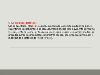 O que são placas tectônicas? 
São os gigantescos blocos que compõem a camada sólida externa do nosso planeta, 
sustentando os continentes e os oceanos. Impulsionadas pelo movimento do magma 
incandescente no interior da Terra, as dez principais placas se empurram, afastam-se 
umas das outras e afundam alguns milímetros por ano, alterando suas dimensões e 
modificando o contorno do relevo terrestre. 
 
