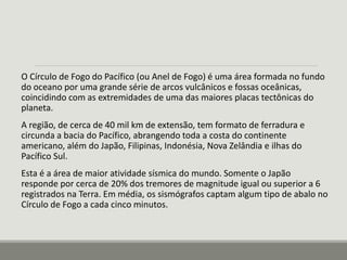 O Círculo de Fogo do Pacífico (ou Anel de Fogo) é uma área formada no fundo 
do oceano por uma grande série de arcos vulcânicos e fossas oceânicas, 
coincidindo com as extremidades de uma das maiores placas tectônicas do 
planeta. 
A região, de cerca de 40 mil km de extensão, tem formato de ferradura e 
circunda a bacia do Pacífico, abrangendo toda a costa do continente 
americano, além do Japão, Filipinas, Indonésia, Nova Zelândia e ilhas do 
Pacífico Sul. 
Esta é a área de maior atividade sísmica do mundo. Somente o Japão 
responde por cerca de 20% dos tremores de magnitude igual ou superior a 6 
registrados na Terra. Em média, os sismógrafos captam algum tipo de abalo no 
Círculo de Fogo a cada cinco minutos. 
 