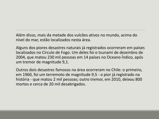 Além disso, mais da metade dos vulcões ativos no mundo, acima do 
nível do mar, estão localizados nesta área. 
Alguns dos piores desastres naturais já registrados ocorreram em países 
localizados no Círculo de Fogo. Um deles foi o tsunami de dezembro de 
2004, que matou 230 mil pessoas em 14 países no Oceano Índico, após 
um tremor de magnitude 9,1. 
Outros dois desastres famosos na área ocorreram no Chile: o primeiro, 
em 1960, foi um terremoto de magnitude 9,5 - o pior já registrado na 
história - que matou 2 mil pessoas; outro tremor, em 2010, deixou 800 
mortos e cerca de 20 mil desabrigados. 
 
