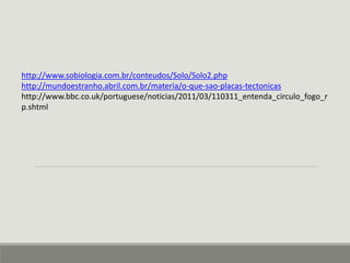 http://www.sobiologia.com.br/conteudos/Solo/Solo2.php 
http://mundoestranho.abril.com.br/materia/o-que-sao-placas-tectonicas 
http://www.bbc.co.uk/portuguese/noticias/2011/03/110311_entenda_circulo_fogo_r 
p.shtml 
