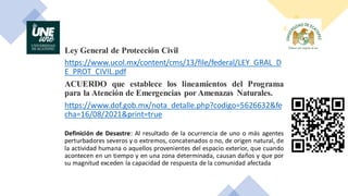 Ley General de Protección Civil
https://www.ucol.mx/content/cms/13/file/federal/LEY_GRAL_D
E_PROT_CIVIL.pdf
ACUERDO que establece los lineamientos del Programa
para la Atención de Emergencias por Amenazas Naturales.
https://www.dof.gob.mx/nota_detalle.php?codigo=5626632&fe
cha=16/08/2021&print=true
Definición de Desastre: Al resultado de la ocurrencia de uno o más agentes
perturbadores severos y o extremos, concatenados o no, de origen natural, de
la actividad humana o aquellos provenientes del espacio exterior, que cuando
acontecen en un tiempo y en una zona determinada, causan daños y que por
su magnitud exceden la capacidad de respuesta de la comunidad afectada
 