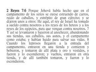 2 Reyes 7:6 Porque Jehová había hecho que en el
campamento de los sirios se oyese estruendo de carros,
ruido de caballos, y estrépito de gran ejército; y se
dijeron unos a otros: He aquí, el rey de Israel ha tomado
a sueldo contra nosotros a los reyes de los heteos y a los
reyes de los egipcios, para que vengan contra nosotros. 7
Y así se levantaron y huyeron al anochecer, abandonando
sus tiendas, sus caballos, sus asnos, y el campamento
como estaba; y habían huido para salvar sus vidas. 8
Cuando los leprosos llegaron a la entrada del
campamento, entraron en una tienda y comieron y
bebieron, y tomaron de allí plata y oro y vestidos, y
fueron y lo escondieron; y vueltos, entraron en otra
tienda, y de allí también tomaron, y fueron y lo
escondieron.
 
