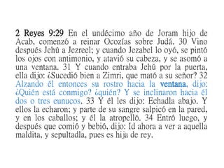 2 Reyes 9:29 En el undécimo año de Joram hijo de
Acab, comenzó a reinar Ocozías sobre Judá. 30 Vino
después Jehú a Jezreel; y cuando Jezabel lo oyó, se pintó
los ojos con antimonio, y atavió su cabeza, y se asomó a
una ventana. 31 Y cuando entraba Jehú por la puerta,
ella dijo: ¿Sucedió bien a Zimri, que mató a su señor? 32
Alzando él entonces su rostro hacia la ventana, dijo:
¿Quién está conmigo? ¿quién? Y se inclinaron hacia él
dos o tres eunucos. 33 Y él les dijo: Echadla abajo. Y
ellos la echaron; y parte de su sangre salpicó en la pared,
y en los caballos; y él la atropelló. 34 Entró luego, y
después que comió y bebió, dijo: Id ahora a ver a aquella
maldita, y sepultadla, pues es hija de rey.
 