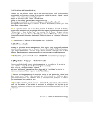 Elaborado	
  por	
  FABIANO	
  DE	
  ABREU	
  PFEILSTICKER	
   21	
  
5.6)	
  Nó	
  de	
  Desvio	
  (Chamar	
  à	
  Ordem)	
  
	
  
Sempre	
   que	
   um	
   processo	
   estiver	
   em	
   um	
   nó	
   onde	
   não	
   deveria	
   estar,	
   e	
   não	
   havendo	
  
possibilidade	
  no	
  fluxo	
  de	
  se	
  retornar,	
  deve-­‐se	
  utilizar	
  o	
  nó	
  de	
  desvio	
  para	
  chamar	
  o	
  feito	
  à	
  
ordem	
  e	
  assim	
  colocar	
  o	
  processo	
  no	
  lugar	
  certo.	
  
Clique	
  em	
  Processo>Outras	
  Ações>Chamar	
  à	
  Ordem.	
  
Clique	
  em	
  “Formulário”	
  e	
  preencha	
  os	
  campos	
  respectivos.	
  
Pronto,	
  o	
  processo	
  saiu	
  do	
  nó	
  onde	
  estava	
  e	
  foi	
  para	
  o	
  nó	
  (caixa)	
  “Nó	
  de	
  Desvio”.	
  
Vá	
  ao	
  painel	
  do	
  usuário	
  e	
  clique	
  na	
  caixa	
  “Nó	
  de	
  Desvio”.	
  Abra	
  a	
  tarefa	
  e	
  escolha	
  para	
  onde	
  
quer	
  enviar	
  o	
  seu	
  processo.	
  
	
  
	
  Se	
   o	
   processo	
   estiver	
   em	
   um	
   sub-­‐fluxo	
   (Controle	
   de	
   Audiência,	
   Controle	
   de	
   Perícia,	
  
Preparar	
  Ato	
  de	
  Comunicação,	
  etc.),	
  o	
  nó	
  de	
  desvio	
  vai	
  colocá-­‐lo	
  em	
  um	
  nó	
  específico	
  chamado	
  	
  
“Nó	
   de	
   Desvio	
   –	
   Nome	
   do	
   Sub-­‐Fluxo”,	
   por	
   exemplo,	
   “Nó	
   de	
   Desvio	
   –	
   Preparar	
   Ato	
   de	
  
Comunicação”.	
  Neste	
  caso,	
  devemos	
  abrir	
  a	
  tarefa	
  e	
  clicar	
  em	
  “Término”,	
  e	
  então	
  o	
  processo	
  
será	
  remetido	
  para	
  a	
  Análise	
  do	
  Conhecimento	
  (ou	
  da	
  Execução	
  ou	
  da	
  Liquidação,	
  conforme	
  o	
  
caso).	
  
	
  
	
  Somente	
  o	
  juiz	
  e	
  o	
  diretor	
  de	
  secretaria	
  podem	
  usar	
  o	
  nó	
  de	
  desvio.	
  
	
  
5.7)	
  Retificar	
  a	
  Autuação	
  
	
  
Quando	
  for	
  necessário	
  retificar	
  a	
  autuação	
  por	
  algum	
  motivo,	
  como	
  por	
  exemplo,	
  mudança	
  
de	
  endereço	
  do	
  reclamante,	
  deve-­‐se	
  clicar	
  em	
  Processo>Outras	
  Ações>Retificar	
  a	
  Autuação.	
  
Após	
  pesquisar	
  e	
  encontrar	
  o	
  processo	
  em	
  que	
  se	
  quer	
  modificar	
  a	
  autuação,	
  clicar	
  no	
  “Bob	
  
Esponja”	
  e	
  então	
  preencher	
  os	
  campos	
  necessários,	
  fazendo-­‐se	
  a	
  retificação	
  pretendida.	
  
	
  
É	
  obrigatório	
  o	
  preenchimento	
  do	
  número	
  COMPLETO	
  do	
  processo	
  no	
  campo	
  de	
  pesquisa.	
  
	
  
	
  
5.8)	
  Magistrados	
  –	
  Designação	
  –	
  Substituição/Auxílio	
  
	
  
Sempre	
  que	
  for	
  designado	
  um	
  juiz	
  substituto	
  para	
  atuar	
  na	
  vara,	
  o	
  diretor	
  de	
  secretaria	
  
deve	
  delimitar	
  o	
  tempo	
  de	
  atuação	
  daquele	
  magistrado	
  no	
  órgão.	
  
Deve	
  clicar	
  em	
  Configuração>Órgão	
  Julgador.	
  
Clicar	
  no	
  “Bob	
  Esponja”	
  da	
  vara	
  e,	
  nas	
  abas	
  “Magistrado”	
  e	
  “Visibilidade”,	
  preencher	
  os	
  
campos	
  corretamente.	
  Não	
  se	
  esquecer	
  da	
  aba	
  “Visibilidade”.	
  
	
  
Durante	
  as	
  férias	
  ou	
  ausências	
  do	
  juiz	
  titular,	
  inverta	
  na	
  aba	
  “Magistrado”	
  o	
  papel	
  para	
  
fazer	
   constar	
   como	
   “titular”	
   o	
   juiz	
   substituto	
   que	
   estiver	
   atuando	
   e	
   o	
   titular	
   (se	
   quiser	
  
permanecer	
  ativo)	
  como	
  “juiz	
  substituto”.	
  Assim,	
  os	
  expedientes	
  serão	
  produzidos	
  no	
  nome	
  do	
  
juiz	
  substituto	
  que	
  está	
  atuando	
  na	
  vara.	
  
	
  
Quando	
  for	
  delimitar	
  o	
  período	
  de	
  acesso	
  e	
  visibilidade	
  do	
  juiz	
  substituto,	
  coloque	
  o	
  termo	
  
final	
   com	
   pelo	
   menos	
   30	
   dias	
   depois	
   da	
   data	
   final	
   da	
   designação.	
   Isso	
   para	
   que	
   o	
   juiz	
  
substituto	
  possa	
  colocar	
  no	
  sistema	
  suas	
  sentenças	
  pendentes	
  de	
  julgamento	
  após	
  o	
  fim	
  da	
  sua	
  
designação.	
  
	
  
	
  
 