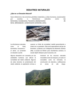 DESATRES NATURALES 
¿Qué es un Desastre Natural? 
hace referencia a las enormes pérdidas materiales y vidas humanas, ocasionadas 
por eventos o fenómenos naturales como los 
terremotos, inundaciones, Tsunamis, deslizamientos de 
tierra, deforestación, contaminación ambiental y otros. 
Los fenómenos naturales, 
como la lluvia, 
terremotos, huracanes o 
el viento, se convierten 
en desastre cuando 
superan un límite de normalidad, medido generalmente a 
través de un parámetro. Éste varía dependiendo del tipo de 
fenómeno, pudiendo ser el Magnitud de Momento Sísmico 
(Mw), la escala de Richter para movimientos sísmicos, la 
escala Saphir-Simpson para huracanes, etc. 
Algunos desastres son causados por las 
actividades humanas, que alteran la 
normalidad del medio ambiente. Algunos 
de estos tenemos: la contaminación del 
medio ambiente, la explotación errónea e 
irracional de los recursos naturales 
renovables como los bosques y el suelo no 
renovables como los minerales, la 
construcción de viviendas y edificaciones 
en zonas de alto riesgo. 
 