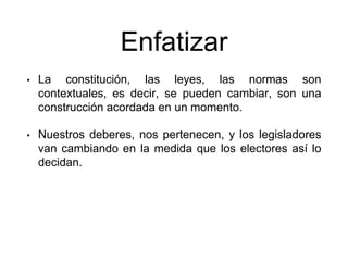 Enfatizar
• La constitución, las leyes, las normas son
contextuales, es decir, se pueden cambiar, son una
construcción acordada en un momento.
• Nuestros deberes, nos pertenecen, y los legisladores
van cambiando en la medida que los electores así lo
decidan.
 