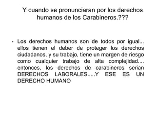 Y cuando se pronunciaran por los derechos
humanos de los Carabineros.???
• Los derechos humanos son de todos por igual...
ellos tienen el deber de proteger los derechos
ciudadanos, y su trabajo, tiene un margen de riesgo
como cualquier trabajo de alta complejidad....
entonces, los derechos de carabineros serian
DERECHOS LABORALES.....Y ESE ES UN
DERECHO HUMANO
 