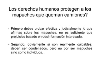 Los derechos humanos protegen a los
mapuches que queman camiones?
• Primero debes probar efectiva y judicialmente lo que
afirmas sobre los mapuches, no es suficiente que
prejuicies basado en desinformación interesada.
• Segundo, obviamente si son realmente culpables,
deben ser condenados, pero no por ser mapuches
sino como individuos.
 